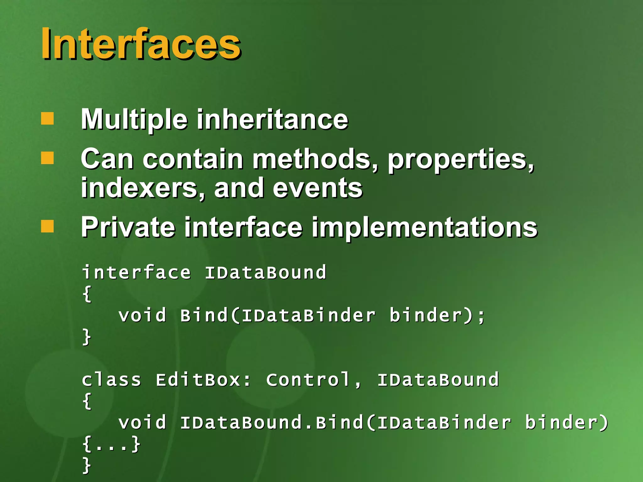 Interfaces Multiple inheritance Can contain methods, properties, indexers, and events Private interface implementations interface IDataBound { void Bind(IDataBinder binder); } class EditBox: Control, IDataBound { void IDataBound.Bind(IDataBinder binder) {...} } 