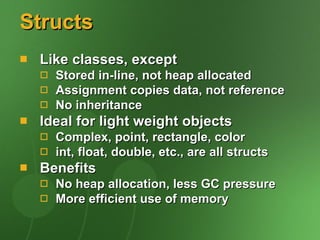 Structs Like classes, except Stored in-line, not heap allocated Assignment copies data, not reference No inheritance Ideal for light weight objects Complex, point, rectangle, color int, float, double, etc., are all structs Benefits No heap allocation, less GC pressure More efficient use of memory 