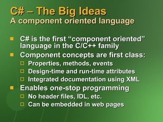 C# – The Big Ideas A component oriented language C# is the first “component oriented” language in the C/C++ family Component concepts are first class: Properties, methods, events Design-time and run-time attributes Integrated documentation using XML Enables one-stop programming No header files, IDL, etc. Can be embedded in web pages 