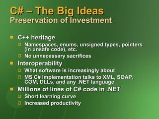 C# – The Big Ideas Preservation of Investment C++ heritage Namespaces, enums, unsigned types, pointers (in unsafe code), etc. No unnecessary sacrifices Interoperability What software is increasingly about MS C# implementation talks to XML, SOAP, COM, DLLs, and any .NET language Millions of lines of C# code in .NET Short learning curve Increased productivity 