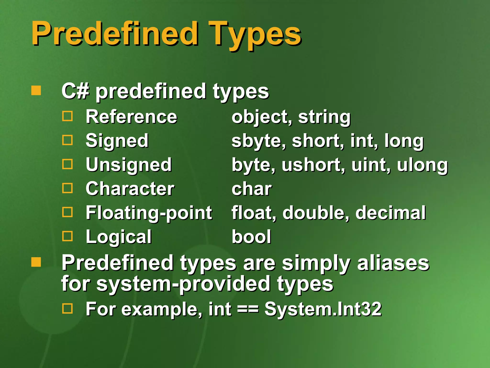 Predefined Types C# predefined types Reference  object, string Signed  sbyte, short, int, long Unsigned   byte, ushort, uint, ulong Character  char Floating-point  float, double, decimal Logical  bool Predefined types are simply aliases for system-provided types For example, int == System.Int32 