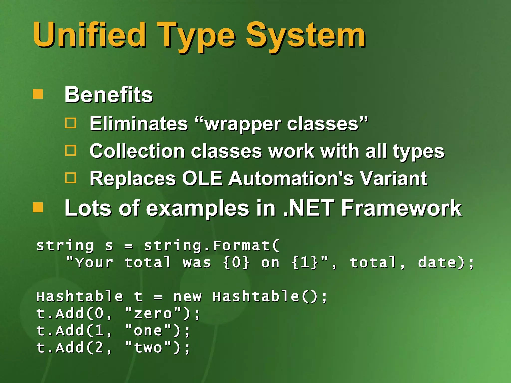 Unified Type System Benefits Eliminates “wrapper classes” Collection classes work with all types Replaces OLE Automation's Variant Lots of examples in .NET Framework string s = string.Format( &quot;Your total was {0} on {1}&quot;, total, date); Hashtable t = new Hashtable(); t.Add(0, &quot;zero&quot;); t.Add(1, &quot;one&quot;); t.Add(2, &quot;two&quot;); 