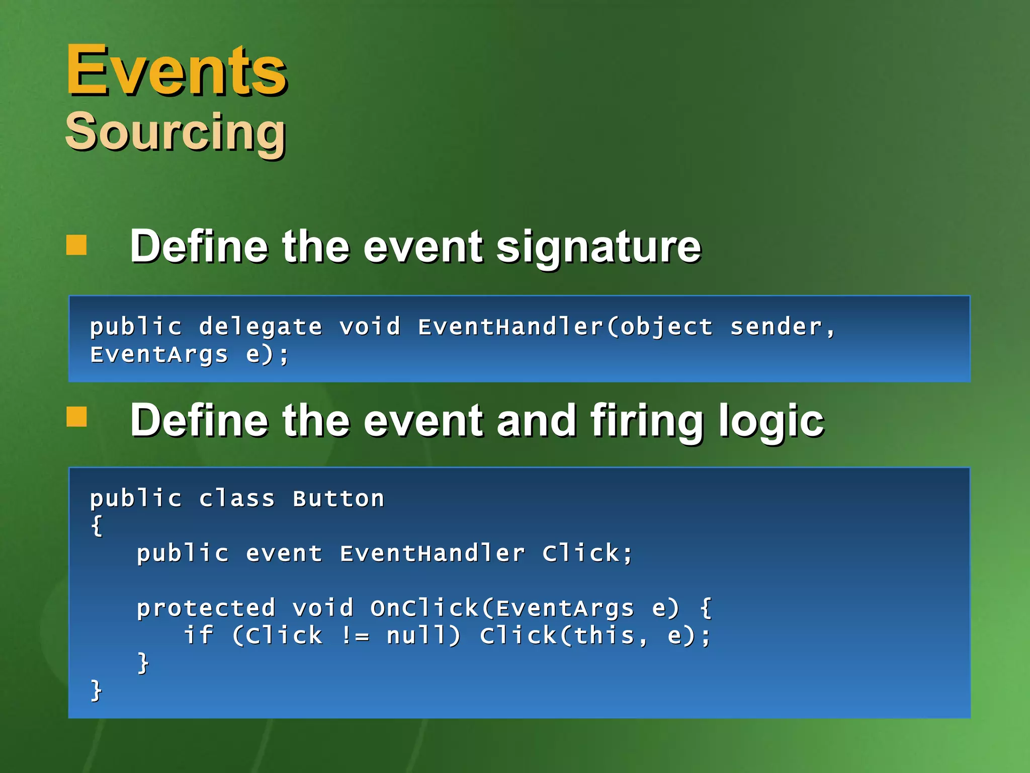 Events  Sourcing Define the event signature Define the event and firing logic public delegate void EventHandler(object sender, EventArgs e); public class Button {   public event EventHandler Click; protected void OnClick(EventArgs e) {   if (Click != null) Click(this, e);   } } 