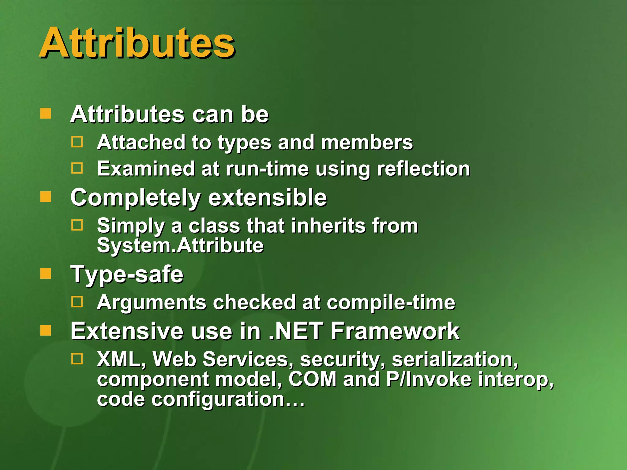 Attributes Attributes can be Attached to types and members Examined at run-time using reflection Completely extensible Simply a class that inherits from System.Attribute Type-safe Arguments checked at compile-time Extensive use in .NET Framework XML, Web Services, security, serialization, component model, COM and P/Invoke interop, code configuration… 
