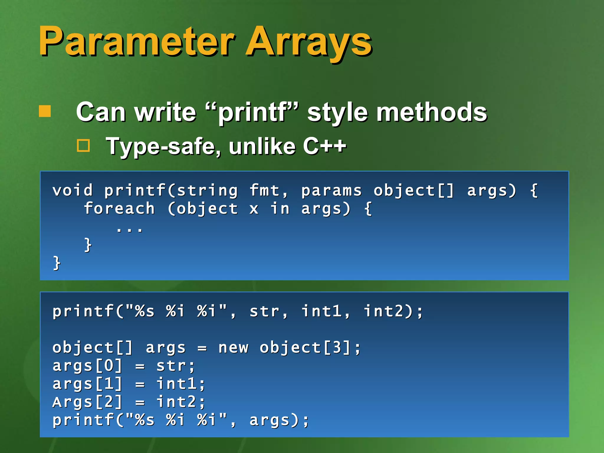 Parameter Arrays Can write “printf” style methods Type-safe, unlike C++ void printf(string fmt, params object[] args) { foreach (object x in args) { ... } } printf(&quot;%s %i %i&quot;, str, int1, int2); object[] args = new object[3]; args[0] = str; args[1] = int1; Args[2] = int2; printf(&quot;%s %i %i&quot;, args); 