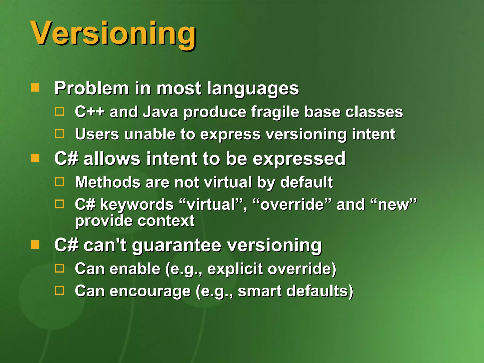 Versioning Problem in most languages C++ and Java produce fragile base classes  Users unable to express versioning intent C# allows intent to be expressed Methods are not virtual by default C# keywords “virtual”, “override” and “new” provide context C# can't guarantee versioning Can enable (e.g., explicit override) Can encourage (e.g., smart defaults) 