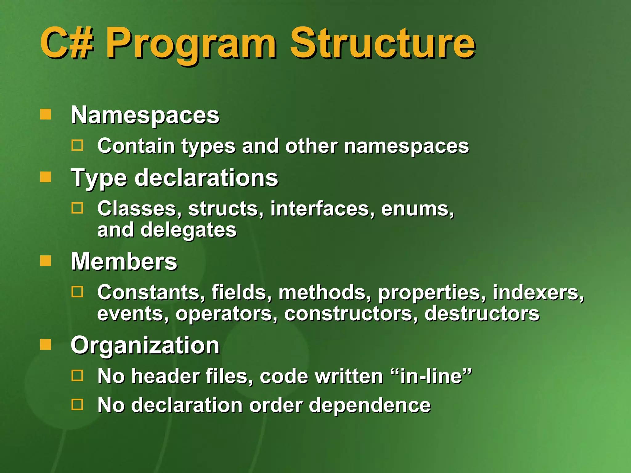 C# Program Structure Namespaces Contain types and other namespaces Type declarations Classes, structs, interfaces, enums,  and delegates Members Constants, fields, methods, properties, indexers, events, operators, constructors, destructors Organization No header files, code written “in-line” No declaration order dependence 