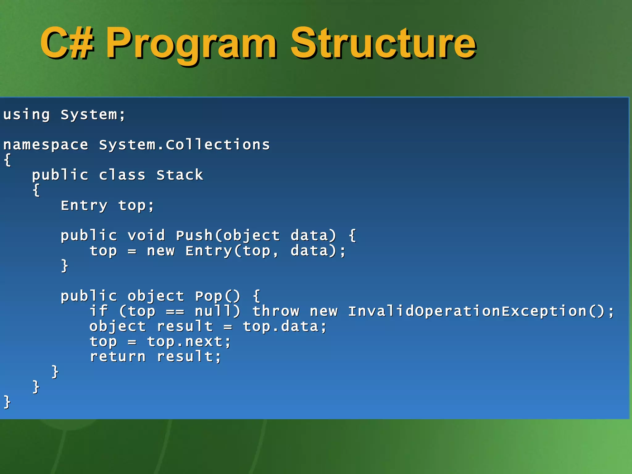C# Program Structure using System; namespace System.Collections { public class Stack { Entry top; public void Push(object data) { top = new Entry(top, data); } public object Pop() { if (top == null) throw new InvalidOperationException(); object result = top.data; top = top.next; return result; } } } 
