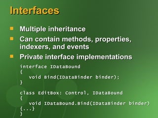 Interfaces
   Multiple inheritance
   Can contain methods, properties,
    indexers, and events
   Private interface implementations
    interface IDataBound
    {
       void Bind(IDataBinder binder);
    }

    class EditBox: Control, IDataBound
    {
       void IDataBound.Bind(IDataBinder binder)
    {...}
    }
 