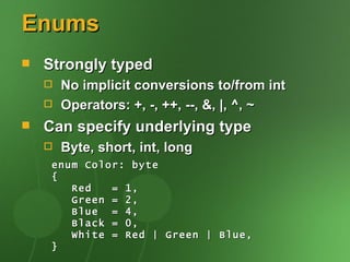 Enums
   Strongly typed
       No implicit conversions to/from int
       Operators: +, -, ++, --, &, |, ^, ~
   Can specify underlying type
       Byte, short, int, long
     enum Color: byte
     {
        Red   = 1,
        Green = 2,
        Blue = 4,
        Black = 0,
        White = Red | Green | Blue,
     }
 