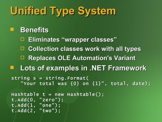 Unified Type System
   Benefits
       Eliminates “wrapper classes”
       Collection classes work with all types
       Replaces OLE Automation's Variant
   Lots of examples in .NET Framework
string s = string.Format(
   "Your total was {0} on {1}", total, date);

Hashtable t = new Hashtable();
t.Add(0, "zero");
t.Add(1, "one");
t.Add(2, "two");
 