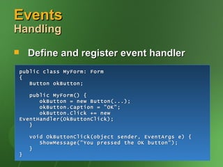 Events
Handling

       Define and register event handler
    public class MyForm: Form
    {
       Button okButton;

       public MyForm() {
          okButton = new Button(...);
          okButton.Caption = "OK";
          okButton.Click += new
    EventHandler(OkButtonClick);
       }

        void OkButtonClick(object sender, EventArgs e) {
           ShowMessage("You pressed the OK button");
        }
    }
 