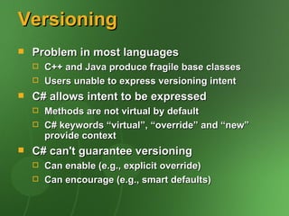 Versioning
   Problem in most languages
       C++ and Java produce fragile base classes
       Users unable to express versioning intent
   C# allows intent to be expressed
       Methods are not virtual by default
       C# keywords “virtual”, “override” and “new”
        provide context
   C# can't guarantee versioning
       Can enable (e.g., explicit override)
       Can encourage (e.g., smart defaults)
 