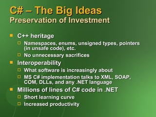 C# – The Big Ideas
Preservation of Investment
   C++ heritage
       Namespaces, enums, unsigned types, pointers
        (in unsafe code), etc.
       No unnecessary sacrifices
   Interoperability
       What software is increasingly about
       MS C# implementation talks to XML, SOAP,
        COM, DLLs, and any .NET language
   Millions of lines of C# code in .NET
       Short learning curve
       Increased productivity
 