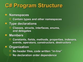 C# Program Structure
   Namespaces
       Contain types and other namespaces
   Type declarations
       Classes, structs, interfaces, enums,
        and delegates
   Members
       Constants, fields, methods, properties, indexers,
        events, operators, constructors, destructors
   Organization
       No header files, code written “in-line”
       No declaration order dependence
 