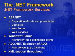 The .NET Framework
.NET Framework Services
 ASP.NET
 Separation of code and presentation
 Compiled
 Web Forms
 Web Services
 Windows® Forms
 Framework for building rich clients
 ADO.NET, Evolution of ADO
 New objects (e.g., DataSets)
 XML support throughout
 