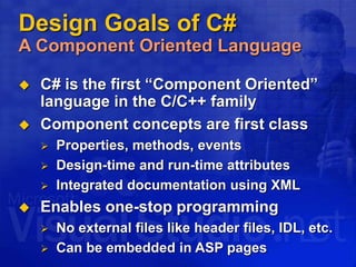 Design Goals of C#
A Component Oriented Language
 C# is the first “Component Oriented”
language in the C/C++ family
 Component concepts are first class
 Properties, methods, events
 Design-time and run-time attributes
 Integrated documentation using XML
 Enables one-stop programming
 No external files like header files, IDL, etc.
 Can be embedded in ASP pages
 