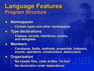 Language Features
Program Structure
 Namespaces
 Contain types and other namespaces
 Type declarations
 Classes, structs, interfaces, enums,
and delegates
 Members
 Constants, fields, methods, properties, indexers,
events, operators, constructors, destructors
 Organization
 No header files, code written “in-line”
 No declaration order dependence
 