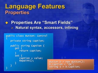 Language Features
Properties
 Properties Are “Smart Fields”
 Natural syntax, accessors, inlining
public class Button: Control
{
private string caption;
public string Caption {
get {
return caption;
}
set {
caption = value;
Repaint();
}
}
}
Button b = new Button();
b.Caption = "OK";
String s = b.Caption;
 