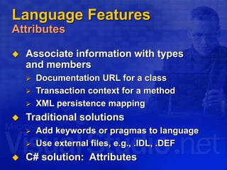 Language Features
Attributes
 Associate information with types
and members
 Documentation URL for a class
 Transaction context for a method
 XML persistence mapping
 Traditional solutions
 Add keywords or pragmas to language
 Use external files, e.g., .IDL, .DEF
 C# solution: Attributes
 