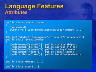 Language Features
Attributes
public class OrderProcessor
{
[WebMethod]
public void SubmitOrder(PurchaseOrder order) {...}
}
[XmlRoot("Order", Namespace="urn:acme.b2b-schema.v1")]
public class PurchaseOrder
{
[XmlElement("shipTo")] public Address ShipTo;
[XmlElement("billTo")] public Address BillTo;
[XmlElement("comment")] public string Comment;
[XmlElement("items")] public Item[] Items;
[XmlAttribute("date")] public DateTime OrderDate;
}
public class Address {...}
public class Item {...}
 