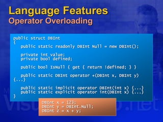Language Features
Operator Overloading
public struct DBInt
{
public static readonly DBInt Null = new DBInt();
private int value;
private bool defined;
public bool IsNull { get { return !defined; } }
public static DBInt operator +(DBInt x, DBInt y)
{...}
public static implicit operator DBInt(int x) {...}
public static explicit operator int(DBInt x) {...}
}
DBInt x = 123;
DBInt y = DBInt.Null;
DBInt z = x + y;
 
