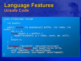 Language Features
Unsafe Code
class FileStream: Stream
{
int handle;
public unsafe int Read(byte[] buffer, int index, int
count) {
int n = 0;
fixed (byte* p = buffer) {
ReadFile(handle, p + index, count, &n, null);
}
return n;
}
[dllimport("kernel32", SetLastError=true)]
static extern unsafe bool ReadFile(int hFile,
void* lpBuffer, int nBytesToRead,
int* nBytesRead, Overlapped* lpOverlapped);
}
 