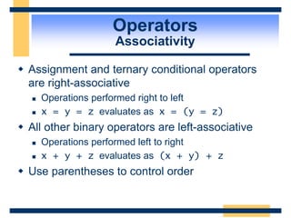 Operators
Associativity
 Assignment and ternary conditional operators
are right-associative
 Operations performed right to left
 x = y = z evaluates as x = (y = z)
 All other binary operators are left-associative
 Operations performed left to right
 x + y + z evaluates as (x + y) + z
 Use parentheses to control order
 