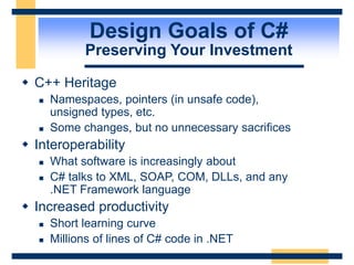 Design Goals of C#
Preserving Your Investment
 C++ Heritage
 Namespaces, pointers (in unsafe code),
unsigned types, etc.
 Some changes, but no unnecessary sacrifices
 Interoperability
 What software is increasingly about
 C# talks to XML, SOAP, COM, DLLs, and any
.NET Framework language
 Increased productivity
 Short learning curve
 Millions of lines of C# code in .NET
 