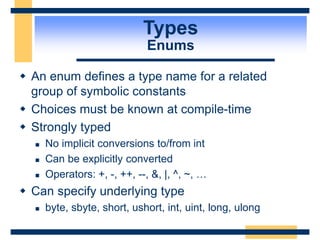 Types
Enums
 An enum defines a type name for a related
group of symbolic constants
 Choices must be known at compile-time
 Strongly typed
 No implicit conversions to/from int
 Can be explicitly converted
 Operators: +, -, ++, --, &, |, ^, ~, …
 Can specify underlying type
 byte, sbyte, short, ushort, int, uint, long, ulong
 