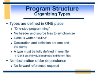Program Structure
Organizing Types
 Types are defined in ONE place
 “One-stop programming”
 No header and source files to synchronize
 Code is written “in-line”
 Declaration and definition are one and
the same
 A type must be fully defined in one file
 Can’t put individual methods in different files
 No declaration order dependence
 No forward references required
 