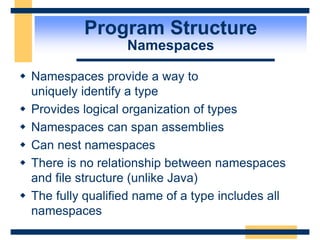 Program Structure
Namespaces
 Namespaces provide a way to
uniquely identify a type
 Provides logical organization of types
 Namespaces can span assemblies
 Can nest namespaces
 There is no relationship between namespaces
and file structure (unlike Java)
 The fully qualified name of a type includes all
namespaces
 
