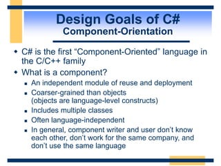 Design Goals of C#
Component-Orientation
 C# is the first “Component-Oriented” language in
the C/C++ family
 What is a component?
 An independent module of reuse and deployment
 Coarser-grained than objects
(objects are language-level constructs)
 Includes multiple classes
 Often language-independent
 In general, component writer and user don’t know
each other, don’t work for the same company, and
don’t use the same language
 