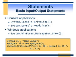 Statements
Basic Input/Output Statements
 Console applications
 System.Console.WriteLine();
 System.Console.ReadLine();
 Windows applications
 System.WinForms.MessageBox.Show();
string v1 = “some value”;
MyObject v2 = new MyObject();
Console.WriteLine(“First is {0}, second is {1}”,
v1, v2);
 