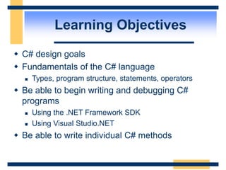 Learning Objectives
 C# design goals
 Fundamentals of the C# language
 Types, program structure, statements, operators
 Be able to begin writing and debugging C#
programs
 Using the .NET Framework SDK
 Using Visual Studio.NET
 Be able to write individual C# methods
 