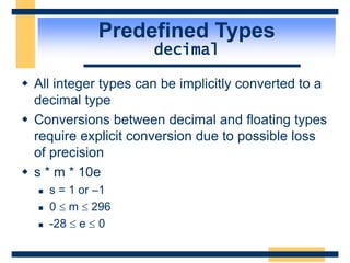 Predefined Types
decimal
 All integer types can be implicitly converted to a
decimal type
 Conversions between decimal and floating types
require explicit conversion due to possible loss
of precision
 s * m * 10e
 s = 1 or –1
 0  m  296
 -28  e  0
 