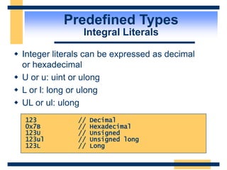 Predefined Types
Integral Literals
 Integer literals can be expressed as decimal
or hexadecimal
 U or u: uint or ulong
 L or l: long or ulong
 UL or ul: ulong
123 // Decimal
0x7B // Hexadecimal
123U // Unsigned
123ul // Unsigned long
123L // Long
 