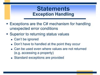 Statements
Exception Handling
 Exceptions are the C# mechanism for handling
unexpected error conditions
 Superior to returning status values
 Can’t be ignored
 Don’t have to handled at the point they occur
 Can be used even where values are not returned
(e.g. accessing a property)
 Standard exceptions are provided
 
