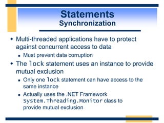 Statements
Synchronization
 Multi-threaded applications have to protect
against concurrent access to data
 Must prevent data corruption
 The lock statement uses an instance to provide
mutual exclusion
 Only one lock statement can have access to the
same instance
 Actually uses the .NET Framework
System.Threading.Monitor class to
provide mutual exclusion
 
