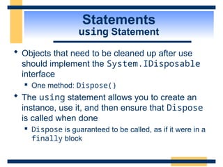 Statements
using Statement
 Objects that need to be cleaned up after use
should implement the System.IDisposable
interface
 One method: Dispose()
 The using statement allows you to create an
instance, use it, and then ensure that Dispose
is called when done
 Dispose is guaranteed to be called, as if it were in a
finally block
 