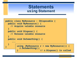 Statements
using Statement
public class MyResource : IDisposable {
public void MyResource() {
// Acquire valuble resource
}
public void Dispose() {
// Release valuble resource
}
public void DoSomething() {
...
}
} using (MyResource r = new MyResource()) {
r.DoSomething();
} // r.Dispose() is called
 