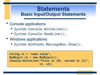 Statements
Basic Input/Output Statements
 Console applications
 System.Console.WriteLine();
 System.Console.ReadLine();
 Windows applications
 System.WinForms.MessageBox.Show();
string v1 = “some value”;
MyObject v2 = new MyObject();
Console.WriteLine(“First is {0}, second is {1}”,
v1, v2);
 
