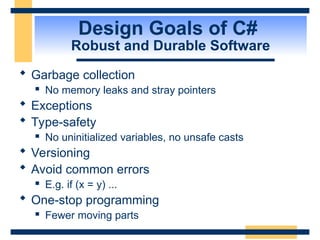 Design Goals of C#
Robust and Durable Software
 Garbage collection
 No memory leaks and stray pointers
 Exceptions
 Type-safety
 No uninitialized variables, no unsafe casts
 Versioning
 Avoid common errors
 E.g. if (x = y) ...
 One-stop programming
 Fewer moving parts
 