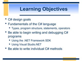 Learning Objectives
 C# design goals
 Fundamentals of the C# language
 Types, program structure, statements, operators
 Be able to begin writing and debugging C#
programs
 Using the .NET Framework SDK
 Using Visual Studio.NET
 Be able to write individual C# methods
 
