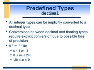 Predefined Types
decimal
 All integer types can be implicitly converted to a
decimal type
 Conversions between decimal and floating types
require explicit conversion due to possible loss
of precision
 s * m * 10e
 s = 1 or –1
 0  m  296
 -28  e  0
 