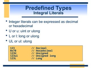 Predefined Types
Integral Literals
 Integer literals can be expressed as decimal
or hexadecimal
 U or u: uint or ulong
 L or l: long or ulong
 UL or ul: ulong
123 // Decimal
0x7B // Hexadecimal
123U // Unsigned
123ul // Unsigned long
123L // Long
 