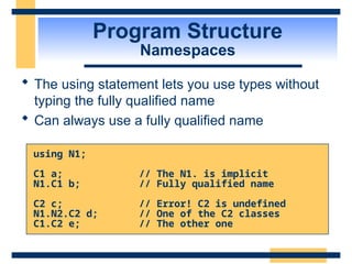 Program Structure
Namespaces
 The using statement lets you use types without
typing the fully qualified name
 Can always use a fully qualified name
using N1;
C1 a; // The N1. is implicit
N1.C1 b; // Fully qualified name
C2 c; // Error! C2 is undefined
N1.N2.C2 d; // One of the C2 classes
C1.C2 e; // The other one
 