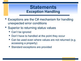 Statements
Exception Handling
 Exceptions are the C# mechanism for handling
unexpected error conditions
 Superior to returning status values
 Can’t be ignored
 Don’t have to handled at the point they occur
 Can be used even where values are not returned (e.g.
accessing a property)
 Standard exceptions are provided
 