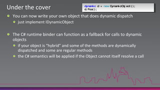 Under the coverdynamic d = newDynamicObject();d.Foo();You can now write your own object that does dynamic dispatchjust implement IDynamicObjectThe C# runtime binder can function as a fallback for calls to dynamic objectsif your object is “hybrid” and some of the methods are dynamically dispatched and some are regular methodsthe C# semantics will be applied if the Object cannot itself resolve a call