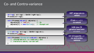 Co- and Contra-variance.NET arrays are co-variantstring[] strings = GetStringArray();Process(strings);…but not safelyco-variantvoid Process(object[] objects) { … }void Process(object[] objects) {   objects[0] = "Hello";       // Ok   objects[1] = newButton();  // Exception!}Until now, C# generics have been invariantList<string> strings = GetStringList();Process(strings);C# 4.0 supports safe co- and contra-variancevoid Process(IEnumerable<object> objects) { … }void Process(IEnumerable<object> objects) {// IEnumerable<T> is read-only and// therefore safely co-variant}